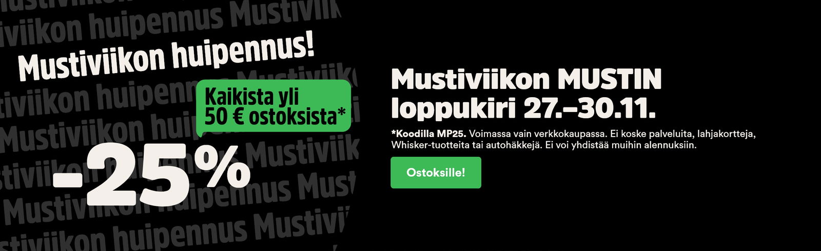 Mustiviikon huipennus! -25% kaikista yli 50€ ostoksista 27.-30.11. Voimassa vain verkkokaupassa, normaalihintaisesta tuottteista ja sitä ei voi yhdistää muihin tarjouksiin.