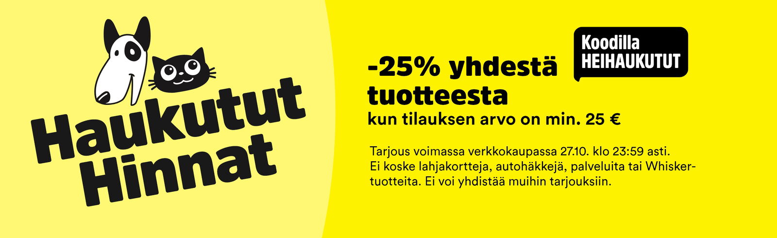 Haukutut hinnat! -25 % yhdestä tuotteesta kun tilauksen arvo on min. 25 €. Voimassa 27.10 asti. Ei koske lahjakortteja, autohäkkejä, palveluita tai Whisker-tuotteita.